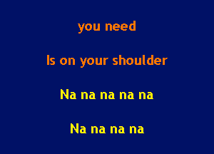 you need

Is on your shoulder

Na na na na na

Na na na na