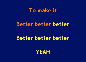 To make it

Better better better

Better better better

YEAH