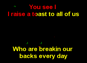  You see I
I raise a toast to all of us

Who are Breakin our
backs every day