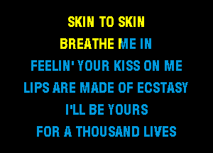 SKIN T0 SKIN
BREATHE ME IN
FEELIH' YOUR KISS ON ME
LIPS ARE MADE OF ECSTASY
I'LL BE YOURS
FOR A THOUSAND LIVES