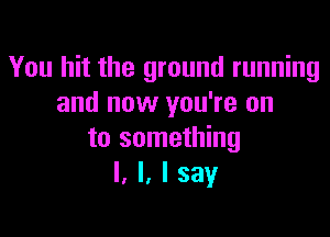 You hit the ground running
and now you're on

to something
I, I, I say