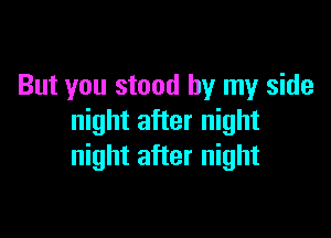 But you stood by my side

night after night
night after night