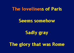 The loveliness of Paris
Seems somehow

Sadly gray

The glory that was Rome