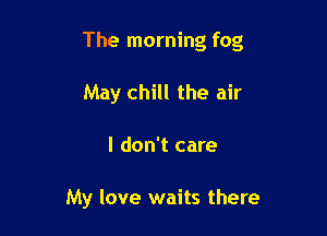 The morning fog

May chill the air
I don't care

My love waits there