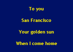 To you

San F rancisco

Your golden sun

When I come home