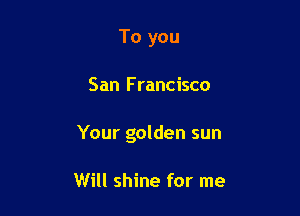 To you

San F rancisco

Your golden sun

Will shine for me