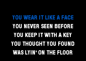 YOU WEAR IT LIKE A FACE
YOU NEVER SEEN BEFORE
YOU KEEP IT WITH A KEY
YOU THOUGHT YOU FOUND
WAS LYIH' ON THE FLOOR