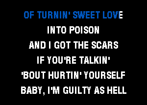 0F TURNIN' SWEET LOVE
INTO POISON
AND I GOT THE SOARS
IF YOU'RE TALKIN'
'BOUT HURTIN' YOURSELF
BABY, I'M GUILTY AS HELL