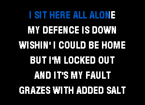 I SIT HERE ALL ALONE
MY DEFENCE IS DOWN
WISHIH'I COULD BE HOME
BUT I'M LOCKED OUT
AND IT'S MY FAULT
GRAZES WITH ADDED SALT
