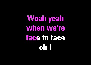 Woah yeah
when we're

face to face
oh I