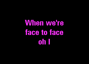 When we're

face to face
oh I