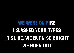 WE WERE ON FIRE
I SLASHED YOUR TYRES
IT'S LIKE, WE BURN SO BRIGHT
WE BURN OUT