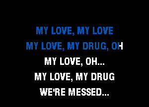 MY LOVE, MY LOVE
MY LOVE, MY DRUG, OH

MY LOVE, OH...
MY LOVE, MY DRUG
WE'RE MESSED...
