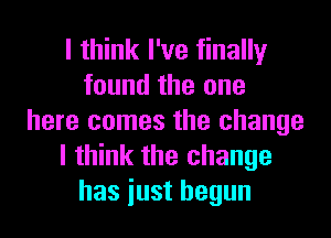 I think I've finally
found the one
here comes the change
I think the change
has iust begun