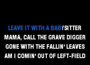 LEAVE IT WITH A BABYSITTER
MAMA, CALL THE GRAVE BIGGER
GONE WITH THE FALLIH' LEAVES
AM I COMIH' OUT OF LEFT-FIELD