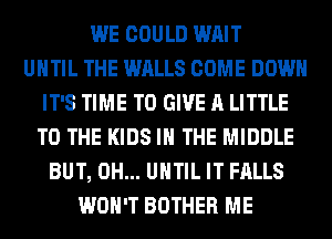 WE COULD WAIT
UNTIL THE WALLS COME DOWN
IT'S TIME TO GIVE A LITTLE
TO THE KIDS IN THE MIDDLE
BUT, 0H... UNTIL IT FALLS
WON'T BOTHER ME