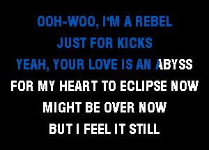 OOH-WOO, I'M A REBEL
JUST FOR KICKS
YEAH, YOUR LOVE IS AN ABYSS
FOR MY HEART T0 ECLIPSE HOW
MIGHT BE OVER HOW
BUT I FEEL IT STILL