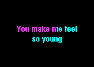 You make me feel

so young