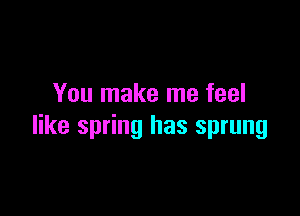 You make me feel

like spring has sprung