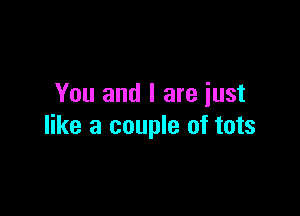 You and I are iust

like a couple of tots
