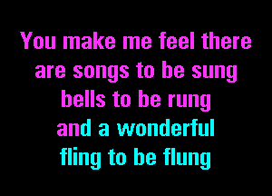 You make me feel there
are songs to be sung
hells to he rung
and a wonderful
fling to he flung