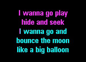I wanna go play
hide and seek

I wanna go and
bounce the moon
like a big balloon