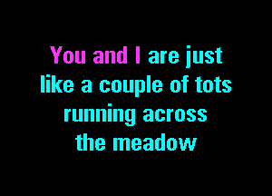 You and I are just
like a couple of tots

running across
the meadow