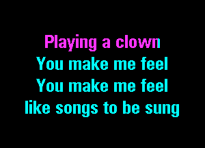 Playing a clown
You make me feel

You make me feel
like songs to be sung