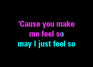 'Cause you make

me feel so
may I iust feel so