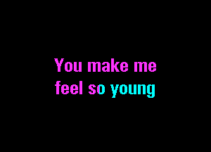 You make me

feel so young