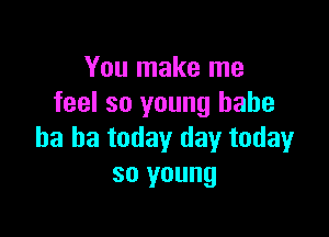 You make me
feel so young babe

ha ha today day today
so young