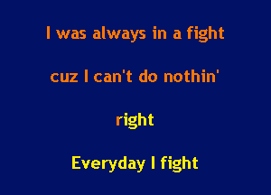 I was always in a fight
cuz I can't do nothin'

right

Everyday I fight