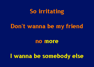 So irritating

Don't wanna be my friend

no more

I wanna be somebody else