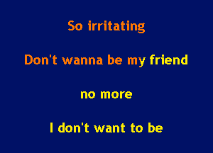 So irritating

Don't wanna be my friend

no more

I don't want to be