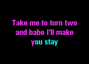Take me to turn two

and babe I'll make
you stay