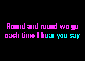 Round and round we go

each time I hear you say