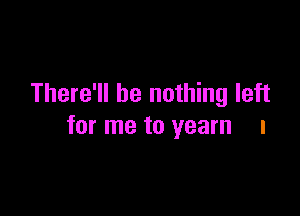 There'll be nothing left

for me to yearn l