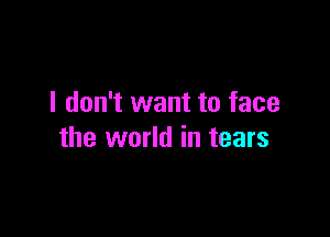 I don't want to face

the world in tears