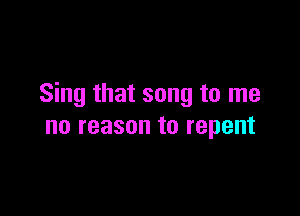 Sing that song to me

no reason to repent