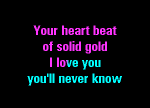 Your heart beat
of solid gold

I love you
you'll never know