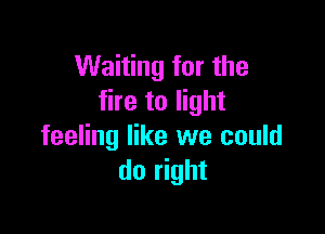 Waiting for the
fire to light

feeling like we could
do right