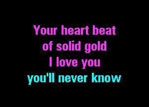 Your heart beat
of solid gold

I love you
you'll never know