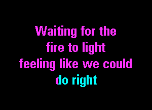 Waiting for the
fire to light

feeling like we could
do right