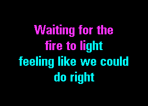 Waiting for the
fire to light

feeling like we could
do right