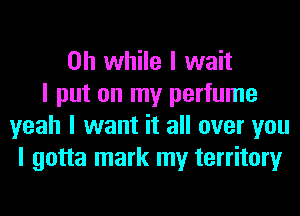 on while I wait
I put on my perfume
yeah I want it all over you
I gotta mark my territory