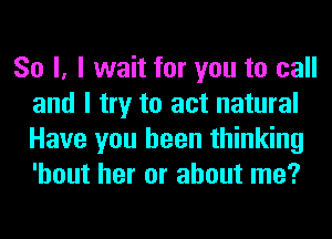 So I, I wait for you to call
and I try to act natural
Have you been thinking
'hout her or about me?