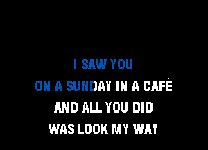 I SAW YOU

ON A SUNDAY m n CAFE
AND ALL YOU DID
was LOOK MY WAY