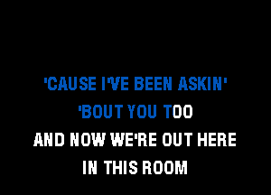 'CAUSE I'VE BEEN ASKIH'
'BOUT YOU TOO
AND HOW WE'RE OUT HERE
IN THIS ROOM