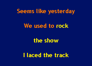 Seems like yesterday

We used to rock

the show

I laced the track