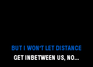 BUT I WON'T LET DISTANCE
GET IHBETWEEH US, N0...